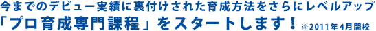 今までのデビュー実績に裏付けされた育成方法をさらにレベルアップ　「プロ育成専門課程」をスタートします！　2011年4月開校
