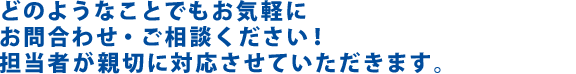 どのようなことでもお気軽にお問い合わせ・ご相談ください！担当者が親切に対応させていただきます。