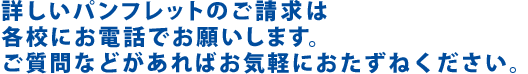 詳しいパンフレットのご請求は、直接各校にお電話でお願いします。ご質問などがあればお気軽におたずねください。