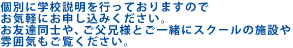 個別に学校説明を行なっていますのでお気軽にお申し込みください。お友達同士や、ご父兄様とご一緒にスクールの施設や雰囲気もご覧ください。※個別説明は事前の予約をお願いいたします。