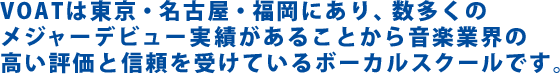 ＶＯＡＴは東京・名古屋・福岡にあり、数多くのメジャーデビュー実績の
あることから音楽業界の高い評価と信頼を受けているボーカルスクールです。
