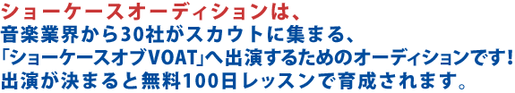 ショーケースオーディションは、音楽業界から30社がスカウトに集まる、「ショーケースオブVOAT」へ進出するためのオーディションです！出演が決まると無料100日レッスンで育成されます。