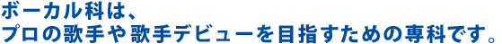ボーカル科は、プロの歌手や歌手デビューを目指すための専科です。